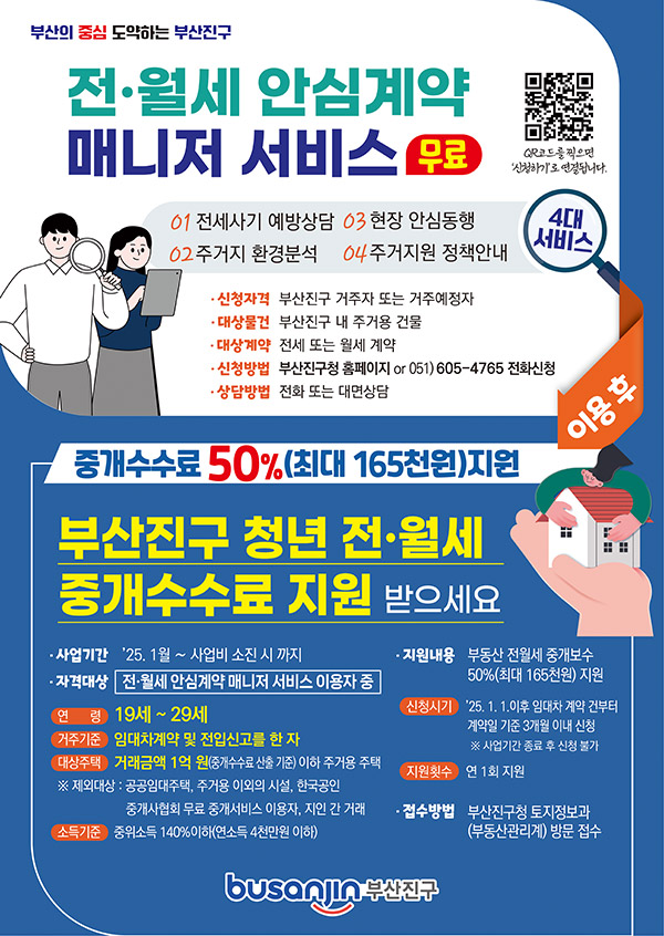 전월세 안심계약 매니저 서비스 무료 모바일 웹QR코드(스캔시 신청하기로 연결됩니다. ) 1.전세사기 예방상담, 2.주거지 환경분석, 3.현장 안심동행, 4.주거지원 정책안내 / 신청자격:부산진구 거주자 또는 거주예정자, 대상물건:부산진구 내 주거용 건물, 대상계약:전세 또는 월세 계약, 신청방법:부산진구청 홈페이지 or 051)605-4765 전화신청, 상담방법:전화 또는 대면상담 / 4대서비스 이용후 중개수수료 50%(최대 165천원)지원 / 부산진구 청년 전월세 중개 수수료 지원 받으세요. 사업기간:2025.1월 ~ 사업비 소진 시 까지, 자격대상:전월세 안심계약 매니저 서비스 이용자 중, 지원내용:부동산 전월세 중개보수 50%(최대 165천원)지원 / 연령:19세~29세, 거주기준:임대차계약 및 전입신고를 한 자, 대상주택:거래금액 1억 원(중개수수료 산출 기준)이하 주거용 주택 ※제외대상:공공임대주택, 주거용 이외의 시설, 한국공인 중개사협회 무료 중개서비스 이용자, 지인 간 거래), 소득기준:중위소득 140%이하(연소득 4천만원 이하), 신청시기:2025. 1. 1.이후 임대차 계약 건부터 계약일 기준 3개월 이내 신청※사업기간 종료 후 신청 불가, 지원횟수:연 1회 지원, 접수방법:부산진구청 토지정보과(부동산관리계) 방문 접수 - QR코드를 찍으면 '신청하기'로 연결됩니다.