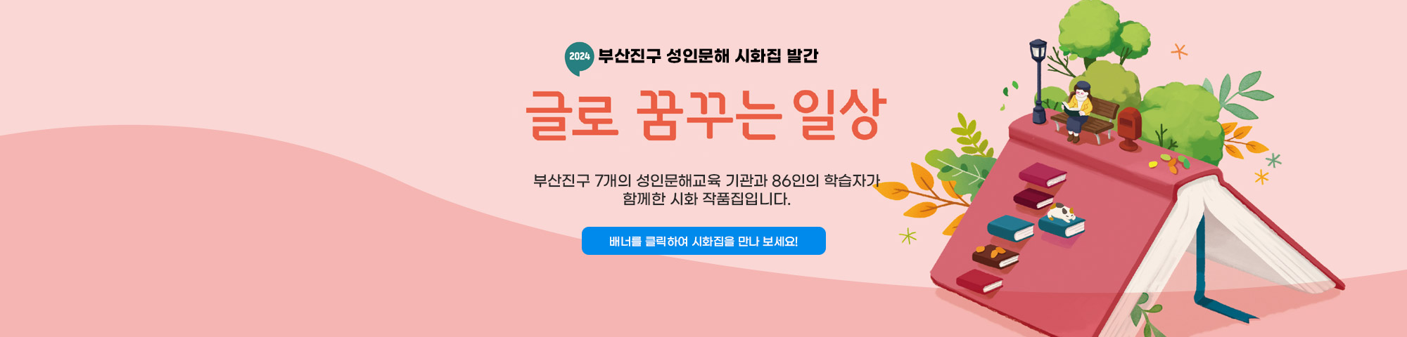 2024년 부산진구 성인문해 시화집 발간 글로 꿈꾸는 일상

부산진구 7개의 성인문해교육 기관과 
86인의 학습자가 함께한 시화 작품집입니다.

▷ 배너를 클릭하여 시화집을 만나 보세요!