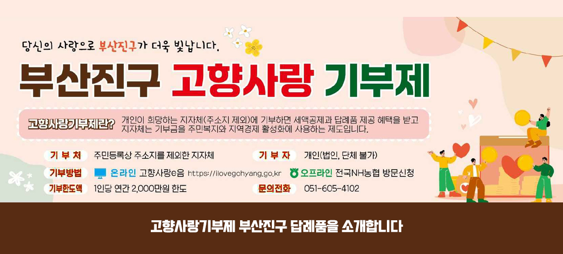 당신의 사랑으로 부산진구가 더욱 빛납니다.
부산진구 고향사랑 기부제
고향사랑기부제란? 개인이 희망하는 지자체(주소지 제외)에 기부하면 세액공제과 답례품 제공 혜택을 받고 자자체는 기부금을 주민복지와 지역경제 활성화에 사용하는 제도입니다.