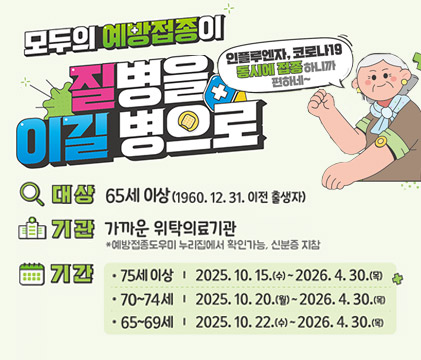 모두의 예방접종이 질병을 이길 병으로
대상:65세 이상 (1960. 12. 31. 이전 출생자)
기관:가까운 위탁의료기관※예방접종도우미 누리집에서 확인가능, 신분증 지참
기간:75세이상-2025.10.15.(수) ~ 2026. 4. 30.(목)
70~74세-2025.10.20.(월) ~ 2026.4.30.(목)
65세~69세-2025.10.22.(수)~2026.4.30.(목)