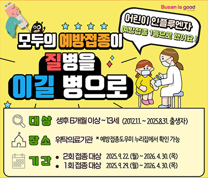 모두의 예방접종이 질병을 이길 병으로 어린이 인플루엔자 예방접종 1등으로 햇어요!
대상:생후6개월 이상 ~ 13세(2012.1.1. ~ 2025.8.31.출생자)
장소:위탁의료기관 ※예방접종도우미 누리집에서 확인 가능
기간:1회접종대상-2025.9.29.(월) ~ 2026.4.30.(목)
2회접종대상-2025.9.22.(월) ~ 2026.4.30.(목)