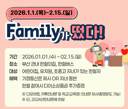 2026.1.1.(목) ~ 2.15.(일)
Family가 떴다!
기간 2026.01.01.(수) ~ 02.15.(일)
장소 부산 관내 헌혈의집, 헌혈버스
대상 어린이집, 유치원, 초중고 자녀가 있는 헌혈자
혜택 가정통신문 제시 OR 자녀 동반 헌혈 참여시 다이소상품권 추가증정
※ 다모아앱, 카톡안내문 등 학교(교육청) 안내문 제시(촬영본도 가능)
※ 단, 2026년안내문에 한함