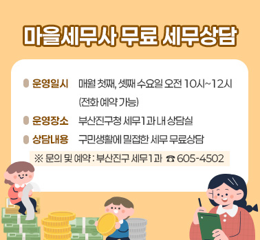 마을세무사 무료 세무상담
 1. 운영일시: 매월 첫째, 셋째 수요일 오전 10시~12시(전화 예약 가능)
 2. 운영장소: 부산진구청 세무1과 내 상담실  
 3. 상담내용: 구민생활에 밀접한 세무 무료상담
※ 문의 및 예약 : 부산진구 세무1과  ☎ 605-4502