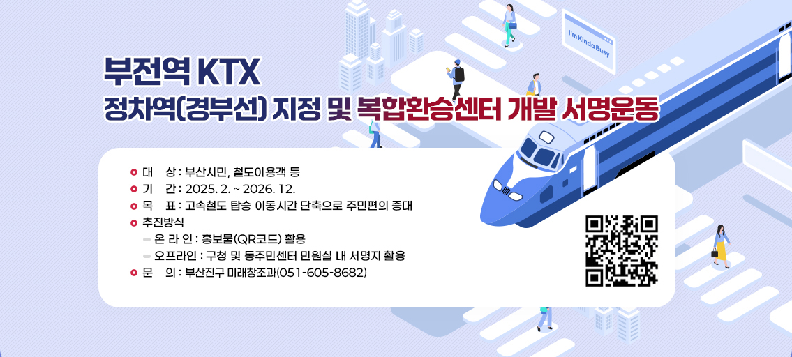 부전역 KTX 정차역(경부선) 지정 및 복합환승센터 개발 서명운동
   ¤ 대    상 : 부산시민, 철도이용객 등
      ¤ 기    간 : 2025. 2 ~ 2026. 12월
      ¤ 목    표 : 고속철도 탑승 이동시간 단축으로 주민편의 증대
      ¤ 추진방식
        - 온 라 인 : 홍보물(QR코드) 활용
        - 오프라인 : 구청 및 동주민센터 민원실 내 서명지 활용
      ¤ 문    의 : 부산진구 미래창조과(☎ 051-605-8682) QR코드