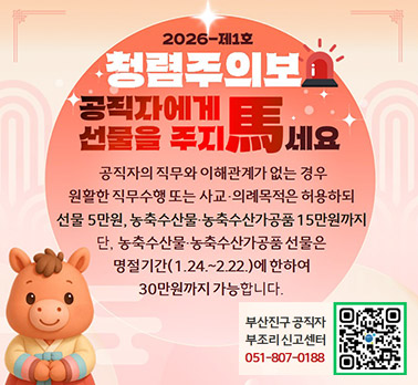 2026-제1호 청렴주의보 공직자에게 선물을 주지 마세요
공지자의 직무와 이해관계가 없는 경우 원활한 직무수행 또는 사교．의례목적은 허용하되 선물5만원, 농축수산물, 농축수산가공품 15만원까지 단, 농축수산물,농축수산가공품 선물은 명절기간(1.24~2.22.)에 한하여 30만원까지 가능합니다.
부산진구 공직자 부조리 신고센터 051-807-0188 QR코드
