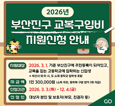 2026년 부산진구 교복구입비 지원신청 안내
지원대상:2026.3.1. 기준 부산지눅에 주민등록이 되어있고, 교복을 입는 고등학교에 입학하는 신입생 ※부산시 외 타 시, 도 소재 중학교 입학생 포함
지급액:1인 300,000원 (소득 무관, 등하복 구분 없이 1회 지급)
신청기간:2026. 3. 3.(화) ~ 12.4.(금)
신청인:대상자 본인 및 보호자(부모, 친권자 등)