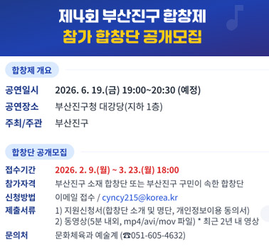 제4회 부산진구 합창제 찹가 합창단 공개모집
합창제 개요
❍ 공연일시 : 2026. 6. 19.(금) 19:00~20:30 (예정)
❍ 공연장소 : 부산진구청 대강당(지하 1층)
❍ 주최/주관 : 부산진구
합창단 공개모집
❍ 접수기간 : 2026. 2. 9.(월) ~ 3. 23.(월) 18:00
❍ 참가자격 : 부산진구 소재 합창단 또는 부산진구 구민이 속한 합창단
❍ 신청방법 : 이메일 접수 / cyncy215@korea.kr
❍ 제출서류
▷ 지원신청서(합창단 소개 및 명단, 개인정보이용 동의서)
▷ 동영상(5분 내외, mp4/avi/mov 파일) * 최근 2년 내 영상
❍ 문의 : 문화체육과 예술계(☎051-605-4632) ※ 자세한 사항은 붙임 공고문 참고