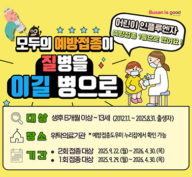 Busan is good (부산광역시)
어린이 인플루엔자 예방접종 1등으로 했어요!
모두의 예방접종이 질병을 이길 병으로
대 상: 생후 6개월 이상~13세 (2012.1.1.~2025.8.31. 출생자)
장 소: 위탁의료기관 *예방접종도우미 누리집에서 확인 가능
기 간:
2회 접종 대상: 2025. 9. 22.(월)~2026. 4. 30.(목)
1회 접종 대상: 2025. 9. 29.(월)~2026. 4. 30.(목)