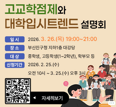 고교학점제와 대학입시트렌드 설명회
일시 : 2026. 3. 26.(목) 19:00~21:00
장소 : 부산진구청 지하1층 대강당
대상 : 중학생, 고등학생(1~2학년), 학부모 등
신청기간 : 2026. 2. 25.(수) 오전 10시 ~ 3. 25.(수) 오후 3시
자세히보기 ▶
