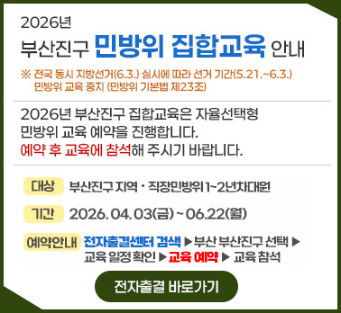2026년 부산진구 민방위 집합교육 안내
※ 전국 동시 지방선거(6.3.) 실시에 따라 선거 기간(5.21.~6.3.) 민방위 교육 중지 (민방위 기본법 제23조)
! 2026년 부산진구 집합교육은 자율선택형 민방위 교육 예약을 진행합니다. 예약 후 교육에 참석해 주시기 바랍니다.
대상 : 부산진구 지역 · 직장민방위 1~2년차 대원
기간 : 2026.04.03(금) ~ 06.22(월)
예약안내 : 전자출결센터 검색 ▶ 부산 부산진구 선택 ▶ 교육 일정확인 ▶ 교육 예약 ▶ 교육 참석
전자출결 바로가기
