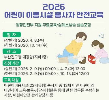 2026년 어린이 이용시설 종사자 안전교육 실시 안내


 가. 일    자 : (상반기) 2026. 4. 8.(수) / (하반기) 2026. 10. 14.(수)
 나. 장    소 : 부산진구청 대강당(지하1층)
 다. 신청 기간 : (상반기) 2026. 2. 9.(월) 09:00 ~ 4. 7.(화) 12:00
                (하반기) 2026. 2. 9.(월) 09:00 ~ 10. 13.(화) 12:00
 라. 교육 대상 : 어린이이용시설(22개유형) 종사자 중 13세 미만 어린이와 대면하여 교육·보육·상담·체험활동 등에 관한 업무를 수행하는 사람, 어린이안전 관리담당자 등