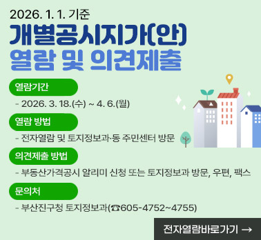 2026. 1. 1.기준 개별공시지가(안) 열람 및 의견제출
  ○ 열람기간: 2026. 3. 18.(수) ~ 4. 6.(월)
  ○ 열람 방법: 전자열람 및 토지정보과·동 주민센터 방문
  ○ 의견제출 방법: 부동산가격공시 알리미 신청 또는 토지정보과 방문, 우편, 팩스
  ○ 문의처: 부산진구청 토지정보과(☎605-4752~4755)
       
전자열람 바로가기