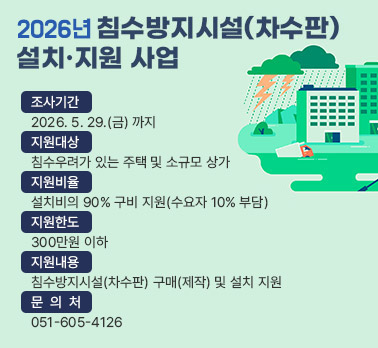 2026년 침수방지시설(차수판) 설치·지원 사업

  ○ 조사기간: 2026. 5. 29.(금) 까지
  ○ 지원대상: 침수우려가 있는 주택 및 소규모 상가
  ○ 지원비율: 설치비의 90% 구비 지원(수요자 10% 부담)
    ※지원한도: 300만원 이하
  ○ 지원내용: 침수방지시설(차수판) 구매(제작) 및 설치 지원
  ○ 문 의 처: 051-605-4126