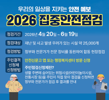 우리의 일상을 지키는 안전 예보
2026 집중안전점검
점검기간: 2026년 4월 20일 ~ 6월 19일

점검대상: 재난 및 사고 발생 우려가 있는 시설 약 25,000개

점검방법: 정부와 전문가가 전문 장비를 동원하여 합동 현장점검

주민점검 신청제 신청방법
안전신문고 앱 또는 행정복지센터 방문 신청

주민점검신청제란?
생활 주변에 숨어있는 위험시설(어린이놀이시설, 전통시장 등)을 주민이 직접 찾아 점검을 신청하면 정부와 전문가가 점검 후 결과를 안내