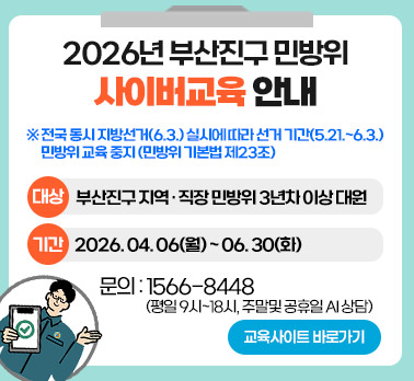 2026년 부산진구 민방위 사이버교육 안내
※ 전국 동시 지방선거(6.3.) 실시에 따라 선거 기간(5.21.~6.3.) 민방위 교육 중지 (민방위 기본법 제23조)
대상: 부산진구 지역·직장 민방위 3년차 이상 대원
기간: 2026.04.06(월) ~ 06.30(화)
문의: 1566-8448 (평일 9시~18시, 주말 및 공휴일 AI 상담)
교육사이트 바로가기