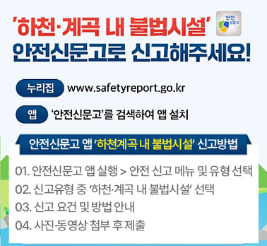 '하천·계곡 내 불법시설' 안전신문고로 신고해주세요!

누리집 www.safetyreport.go.kr
앱 '안전신문고'를 검색하여 앱 설치

안전신문고 앱 '하천계곡 내 불법시설' 신고방법

안전신문고 앱 실행 > 안전 신고 메뉴 및 유형 선택

신고유형 중 '하천·계곡 내 불법시설' 선택

신고 요건 및 방법 안내

사진·동영상 첨부 후 제출