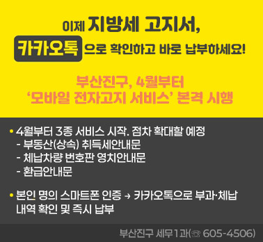 “이제 지방세 고지서,
카톡으로 확인하고 바로 납부하세요!”
부산진구, 4월부터 ‘모바일 전자고지 서비스’ 본격 시행

◈ 4월부터 3종 서비스 시작. 점차 확대할 예정
   : ▲부동산(상속) 취득세안내문 ▲체납차량 번호판 영치안내문 ▲환급안내문
◈“본인 명의 스마트폰 인증 → 카카오톡으로 부과·체납 내역 확인 및
   즉시 납부” 
                  부산진구 세무1과(☏ 605-4506)
