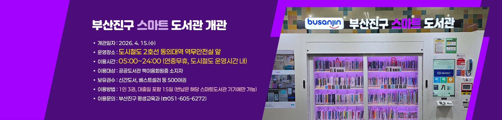 [ 부산진구 스마트도서관 개관 ]

○ 개관일자: 2026. 4. 15.(수) 
○ 운영장소: 도시철도 2호선 동의대역 역무안전실 앞
○ 이용시간: 05:00~24:00 (연중무휴, 도시철도 운영시간 내)
○ 이용대상: 공공도서관 책이음회원증 소지자
○ 보유권수: 신간도서, 베스트셀러 등 500여권
○ 이용방법: 1인 3권, 대출일 포함 15일 (반납은 해당 스마트도서관 기기에만 가능)
○ 이용문의: 부산진구 평생교육과 (☎051-605-6272)