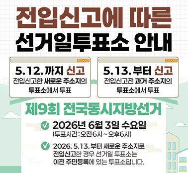 전입신고에 따른 선거일투표소 안내 5.12.까지 신고 전입신고한 새로운 주소지의 투표소에서 투표 5.13.부터 신고 전입신고 전 주소지의 투표소에서 투표 제9회 전국동시지방선거 2026년 6월 3일 수요일 (투표시간: 오전6시 ~ 오후6시) 2026. 5.13. 부터 새로운 주소지로 전입신고한 경우 선거일 투표소는 이전 주민등록에 있는 투표소입니다.