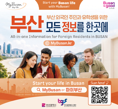 My Busan
my life
Start your Busan life with MyBusan!
Busan
is good
부산외국인주민과 유학생을 위한 부산 모든 정보를 한곳에
All-in-one Information for Foreign Residents in BUSAN
MyBusan.kr
Start your life in Busan 
Scan here! 
MyBusan or 마이부산
부산광역시