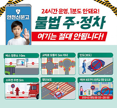 안전신문고
24시간 운영, 1분도 안돼요!
불법 주·정차
여기는 절대 안됩니다!
버스정류소 10m
교차로 모퉁이 5m 이내
인도(보도)
소화전 주변 5m
횡단보도
어린이보호구역 초등학교 정문 앞 도로
운영시간 평일 08:00~20:00