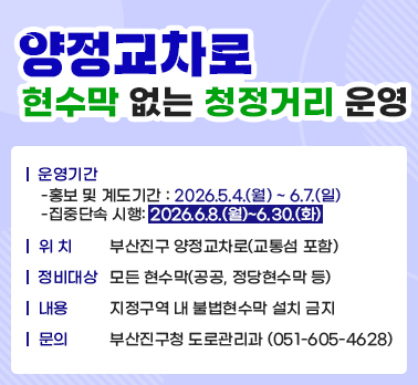 양정교차로 현수막 없는 청정거리 운영
운영기간
-홍보 및 계도기간 : 2026.5.4.(월) ~ 6.7.(일) 
-집중단속 시행: 2026.6.8.(월)~6.30.(화) 
위 치 : 부산진구 양정교차로(교통섬 포함) 
정비대상 : 모든 현수막(공공, 정당현수막 등) 
내용: 지정구역 내 불법현수막 설치 금지
문의:부산진구청 도로관리과 (051-605-4628)