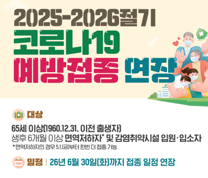 2025-2026절기 코로나19 예방접종 연장 대상 65세 이상(1960.12.31. 이전 출생자) 생후 6개월 이상 면역저하자* 및 감염취약시설 입원·입소자 *면역저하자의 경우 5.1.(금)부터 한번 더 접종 가능 일정 | 26년 6월 30일(화)까지 접종 일정 연장