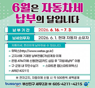 6월은 자동차세 납부의 달입니다 납부 기간 2026. 6. 16. ~ 7. 3. 납세의무자 2026. 6. 1. 현재 자동차 소유자 자동차세, 편리하게 납부하실 수 있습니다. 위택스(http://www.wetax.go.kr) 고지서에 기재된 납부전용(가상)계좌 이체 은행 ATM기에 신용(현금)카드 삽입 후 “지방세납부” 이용 구·군청 내 무인수납기 스마트폰 앱(스마트위택스) ARS(142211) ※ 전자고지, 자동이체 신청 시 각 500원씩 세액공제 busanjin 부산진구 세무2과 ☎ 605-4211~4215