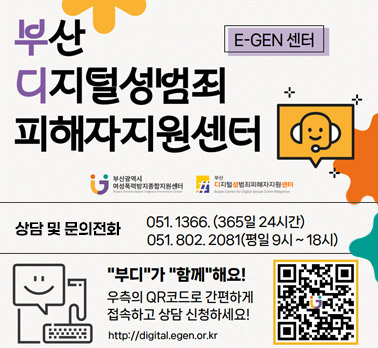 E-GEN 센터 부산 디지털성범죄 피해자지원센터 부산광역시 여성폭력방지종합지원센터 부산 디지털성범죄피해자지원센터 상담 및 문 의 전 화 : 051. 1366. (365일 24시간) 051. 802. 2081(평일 9시 ~ 18시) 