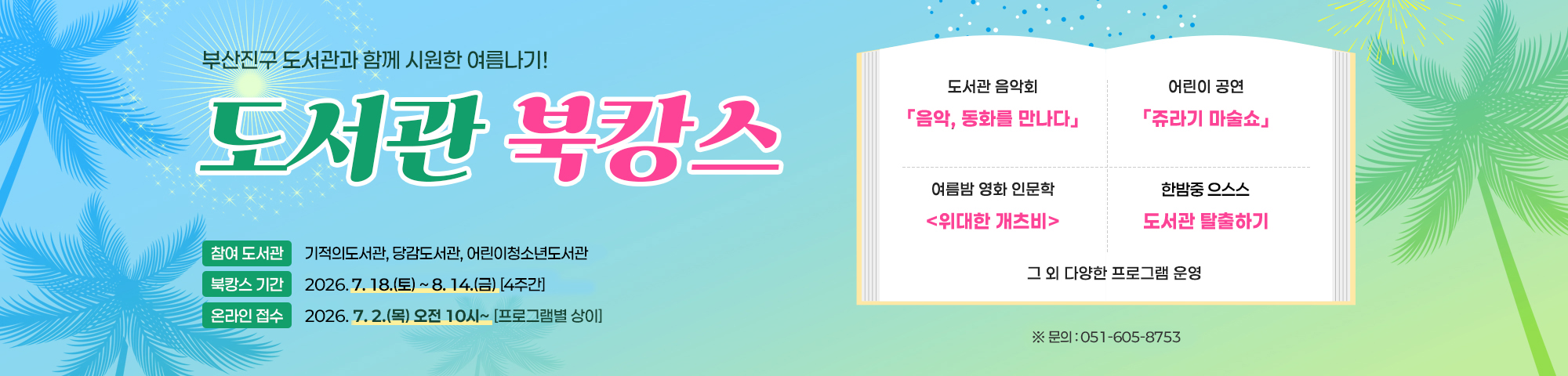 부산진구 도서관과 함께 시원한 여름나기! 도서관 북캉스 참여 도서관 기적의도서관, 당감도서관, 어린이청소년도서관 북캉스 기간 2026. 7. 18.(토) ~ 8. 14.(금) [4주간] 온라인 접수 2026. 7. 2.(목) 오전 10시~ [프로그램별 상이] 도서관 음악회 「음악, 동화를 만나다」 어린이 공연 「쥬라기 마술쇼」 여름밤 영화 인문학 <위대한 개츠비> 한밤중 으스스 도서관 탈출하기 그 외 다양한 프로그램 운영 ※ 문의:051-605-8753