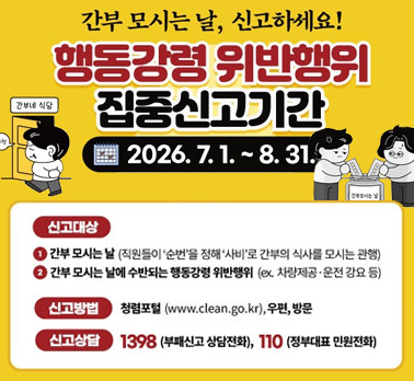 간부 모시는 날, 신고하세요! 행동강령 위반행위 집중신고기간 2026. 7. 1. ~ 8. 31. 간부네 식당 신고대상 ① 간부 모시는 날 (직원들이 ‘순번’을 정해 ‘사비’로 간부의 식사를 모시는 관행) ② 간부 모시는 날에 수반되는 행동강령 위반행위 (ex. 차량제공·운전 강요 등) 신고방법 청렴포털 (www.clean.go.kr), 우편, 방문 신고상담 1398 (부패신고 상담전화), 110 (정부대표 민원전화)
