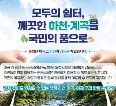 모두의 쉼터, 깨끗한 하천·계곡을 국민의 품으로 불법은 비우고 안전과 상생은 채웠습니다. 계곡 위 평상 등 공공공간을 독점하던 불법시설은 깨끗하게 정리됩니다. 주민들이 함께 이용하는 공동시설은 안전하게 이용할 수 있도록 관리합니다. 기존에 이용하던 시설과 경작은 정식 절차를 통해 이용할 수 있도록 지원합니다. 언제 찾아도 안심할 수 있는 청정 하천·계곡, 이제 우리 함께 누려요!