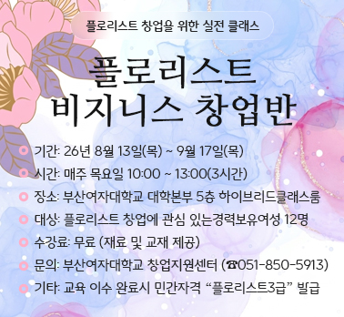 플로리스트 창업을 위한 실전 클래스
플로리스트 비지니스 창업반
기간: 26년 8월 13일(목) ~ 9월 17일(목) 
시간: 매주 목요일 10:00 ~ 13:00(3시간) 
장소: 부산여자대학교 대학본부 5층 하이브리드클래스룸
대상: 플로리스트 창업에 관심 있는경력보유여성 12명
수강료: 무료 (재료 및 교재 제공)
문의: 부산여자대학교 창업지원센터 (☎051-850-5913)
기타: 교육 이수 완료시 민간자격 “플로리스트3급” 발급