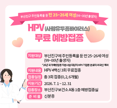 부산진구 주민등록을 둔 만 25~26세 여성 ('99~'00년 출생자)
가다실4 HPV (사람유두종바이러스) 무료 예방접종

-지원대상 : 부산진구에 주민등록을 둔 만 25~26세 여성(99~00년 출생자)
* '26년 국가예방접종 지원사업 대상자 HPV 기접종 완료자 외국인 제외
-지원내용 : HPV 4가 백신 3회 무료접종
-접종일정 : 총 3회 접종 (0,2,6개월)
-지원기간 : 2026. 7. 1. ~ 12. 31.
-접종장소 : 부산진구보건소 A동 1층 예방접종실
-준비물 : 신분증

부산진구보건소 예방접종실 ☎ 051-605-6065,6054,6068