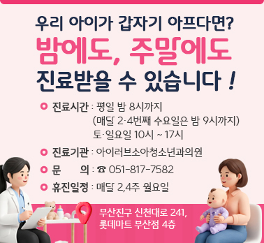 우리 아이가 갑자기 아프다면? 밤에도, 주말에도 진료받을 수 있습니다!
진료시간: 평일 밤 8시까지 (매달 2,4번째 수요일밤은 밤 9시까지)
토,일요일 10시~ 17시
진료기관: 아이러브소아청소년과의원
문의: 051-817-7582
휴진일정: 매달 2,4주 월요일

부산진구 신천대로 241, 롯데마트 부산점 4층