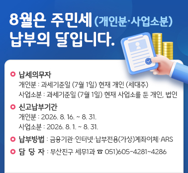 8월은 주민세(개인분/사업소분) 납부의 달입니다.
구민들께서 내신 주민세는 사회기반시설을 조성하고 구민 복지를 위하여 쓰여지는 소중한 재원입니다.
· 납세의무자 
-개인분 : 과세기준일(7월 1일) 현재 개인(세대주)
-사업소분 : 과세기준일(7월 1일) 현재 사업소를 둔 개인 법인
· 신고납부기간 
-개인분 : 2026. 8. 16. ~ 8. 31.
-사업소분 : 2026. 8. 1. ~ 8. 31.
· 납부방법 : 금융기관,인터넷,납부전용(가상)계좌 이체, ARS 등
· 부산진구 세무1과 담당자 : 051)605-4281~4286